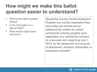 How might we make this ballot
question easier to understand?
 What is this ballot question
asking?
 Is the information in a
logical order?
 What words might voters
not know?
Should the County Vehicle Abatement
Program and vehicle registration fees
(one dollar per vehicle and an
additional two dollars for certain
commercial vehicles payable upon
registration of a vehicle) be renewed
for a ten-year term beginning July 1,
2013, for the abatement and removal
of abandoned, wrecked, dismantled, or
inoperative vehicles?
 