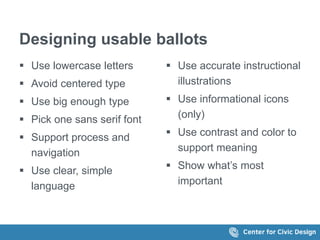 Designing usable ballots
 Use lowercase letters
 Avoid centered type
 Use big enough type
 Pick one sans serif font
 Support process and
navigation
 Use clear, simple
language
 Use accurate instructional
illustrations
 Use informational icons
(only)
 Use contrast and color to
support meaning
 Show what’s most
important
 