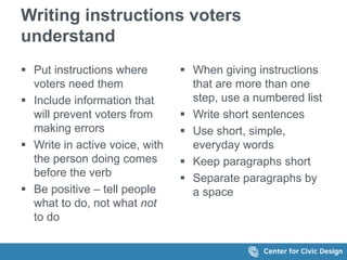 Writing instructions voters
understand
 Put instructions where
voters need them
 Include information that
will prevent voters from
making errors
 Write in active voice, with
the person doing comes
before the verb
 Be positive – tell people
what to do, not what not
to do
 When giving instructions
that are more than one
step, use a numbered list
 Write short sentences
 Use short, simple,
everyday words
 Keep paragraphs short
 Separate paragraphs by
a space
 