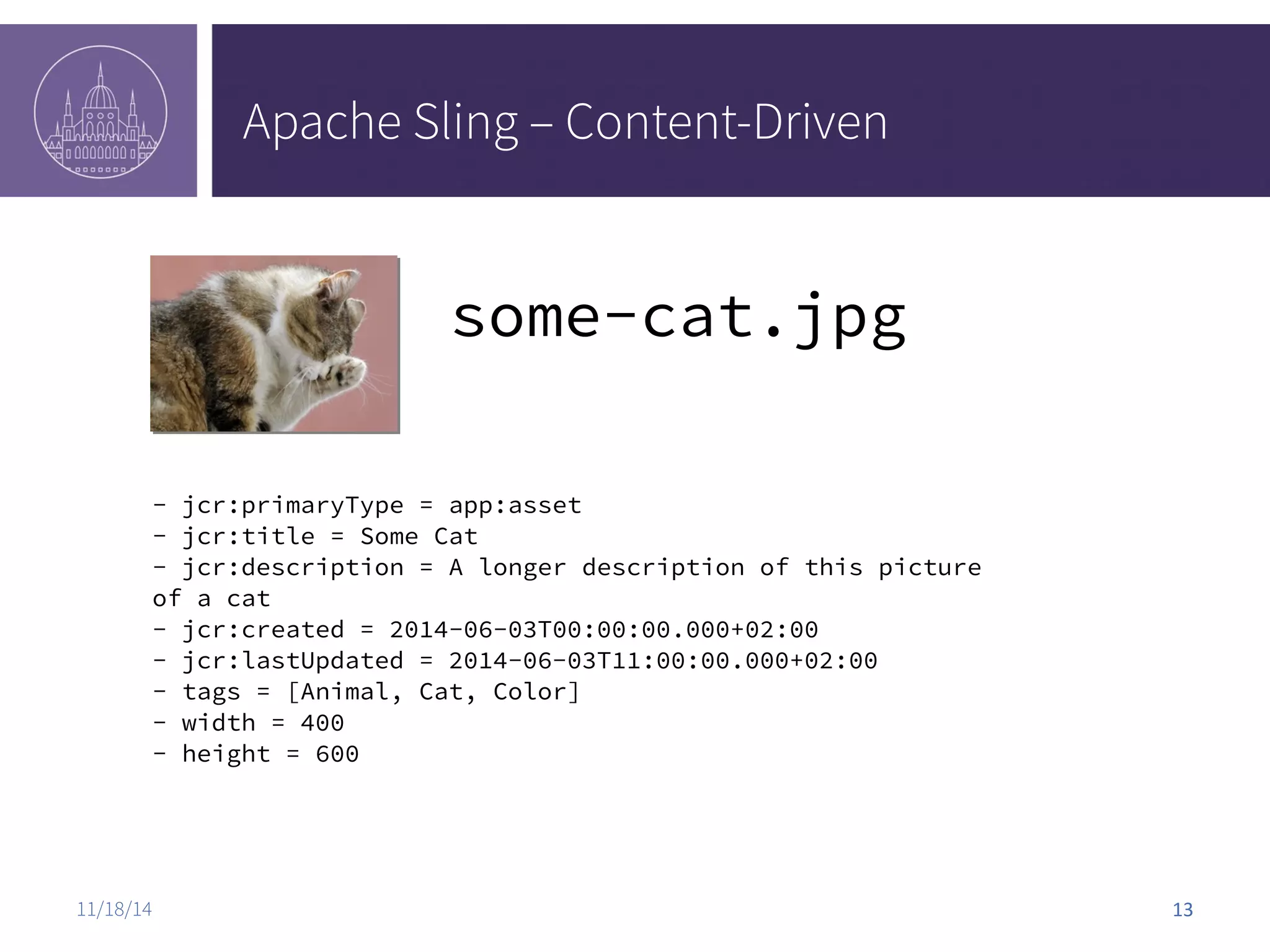 Apache Sling – Content-Driven some-cat.jpg - jcr:primaryType = app:asset - jcr:title = Some Cat - jcr:description = A longer description of this picture of a cat - jcr:created = 2014-06-03T00:00:00.000+02:00 - jcr:lastUpdated = 2014-06-03T11:00:00.000+02:00 - tags = [Animal, Cat, Color] - width = 400 - height = 600 11/18/14 13 