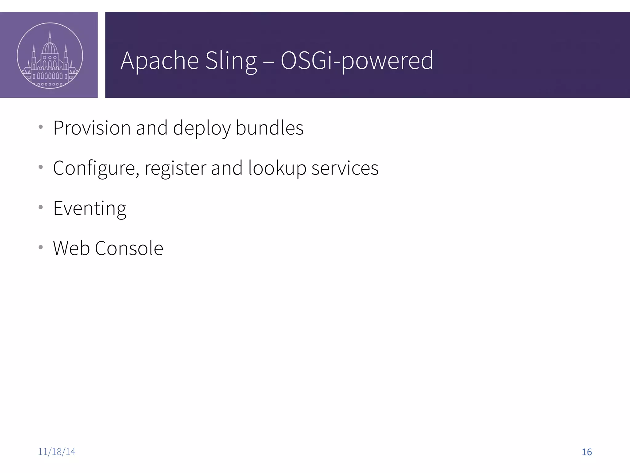 Apache Sling – OSGi-powered ● Provision and deploy bundles ● Configure, register and lookup services ● Eventing ● Web Console 11/18/14 16 