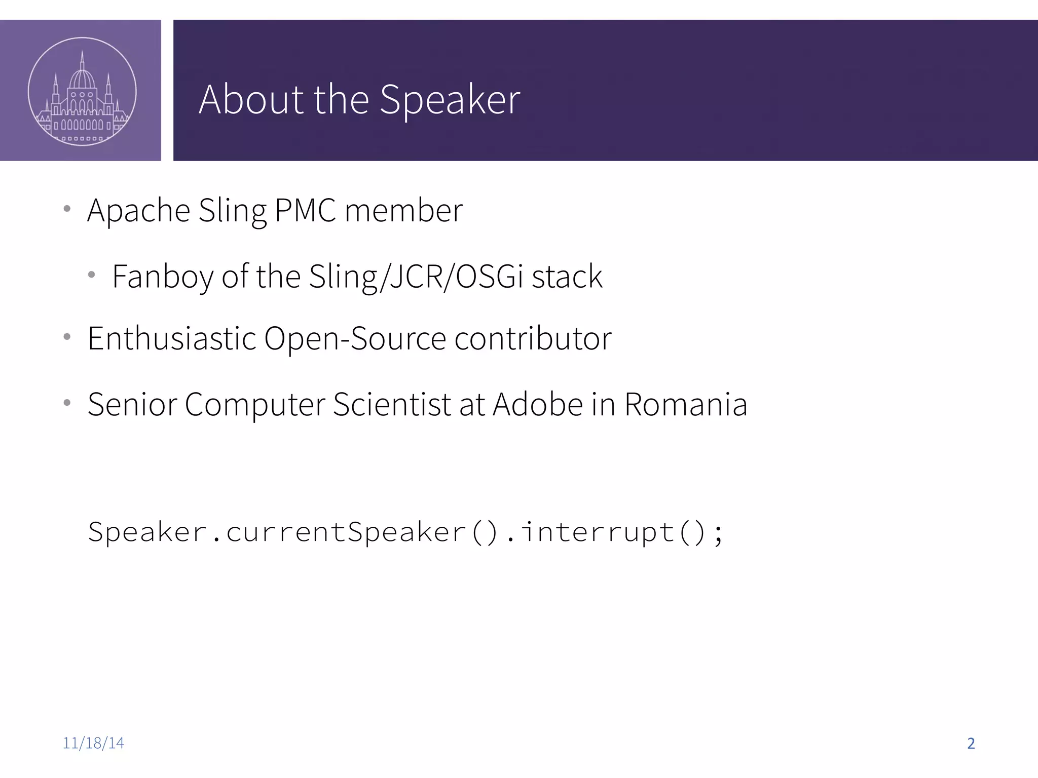 About the Speaker ● Apache Sling PMC member ● Fanboy of the Sling/JCR/OSGi stack ● Enthusiastic Open-Source contributor ● Senior Computer Scientist at Adobe in Romania Speaker.currentSpeaker().interrupt(); 11/18/14 2 