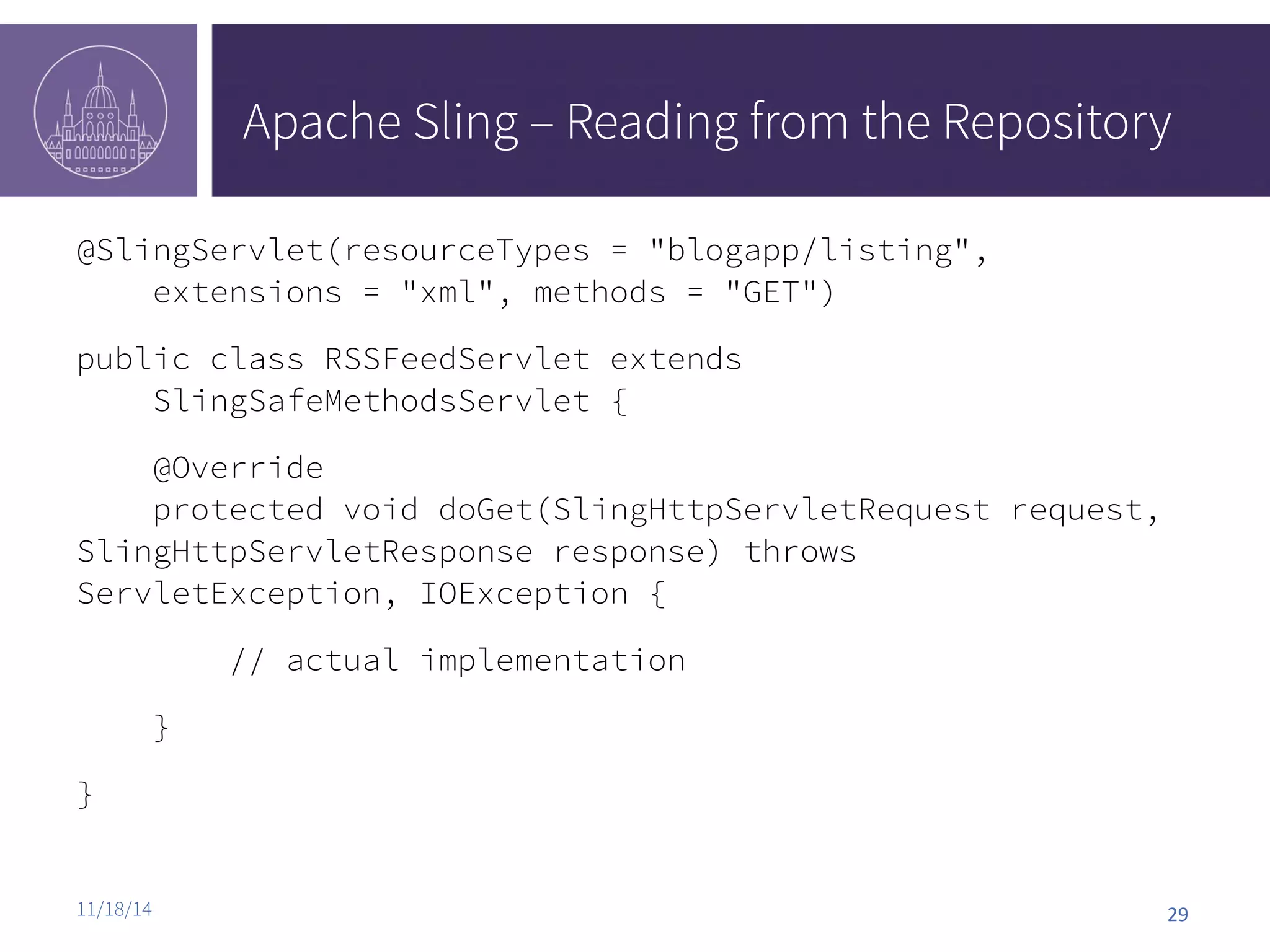 Apache Sling – Reading from the Repository @SlingServlet(resourceTypes = "blogapp/listing", extensions = "xml", methods = "GET") public class RSSFeedServlet extends SlingSafeMethodsServlet { @Override protected void doGet(SlingHttpServletRequest request, SlingHttpServletResponse response) throws ServletException, IOException { // actual implementation } } 11/18/14 29 
