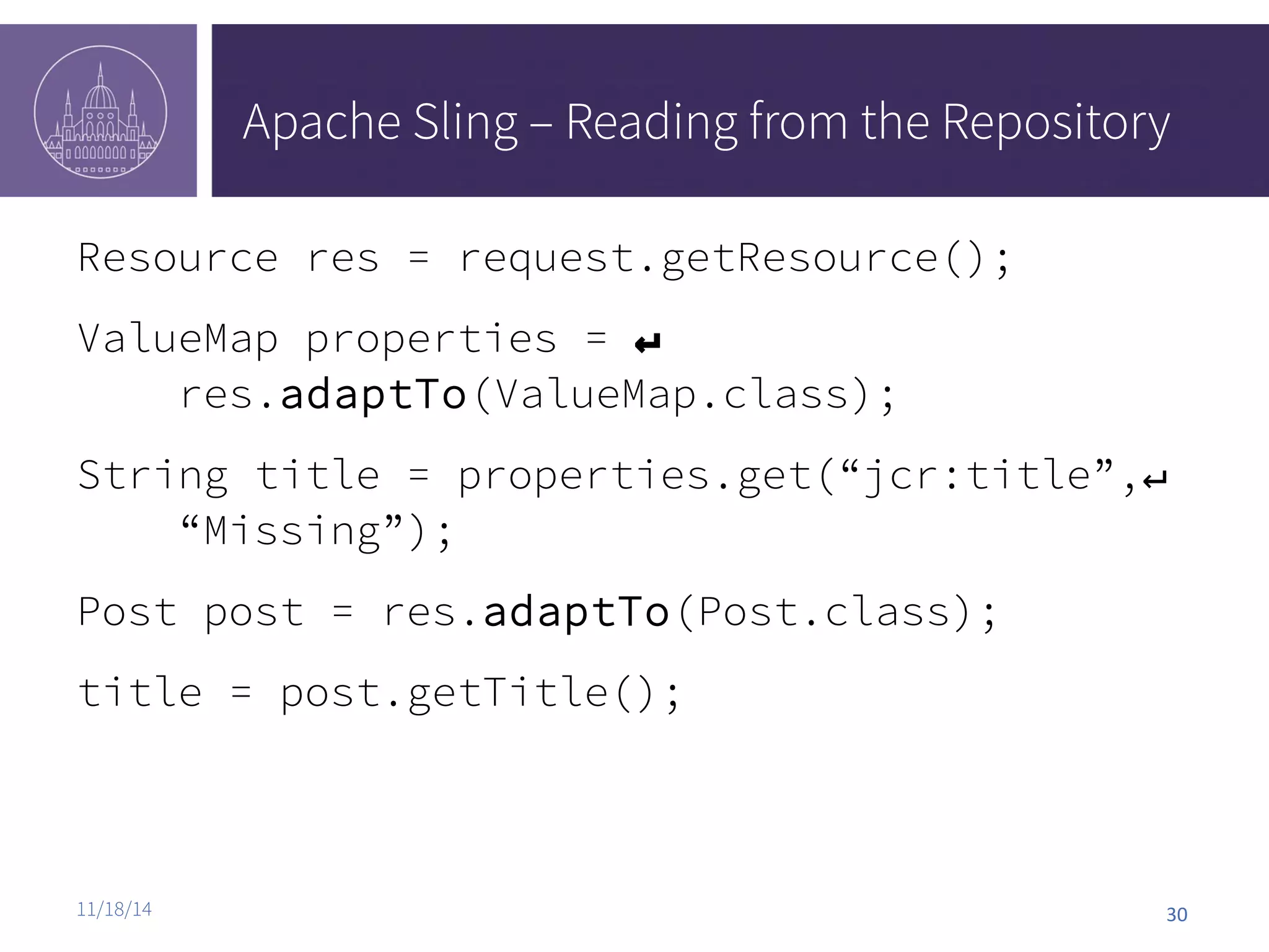 Apache Sling – Reading from the Repository Resource res = request.getResource(); ValueMap properties = ↵ res.adaptTo(ValueMap.class); String title = properties.get(“jcr:title”,↵ “Missing”); Post post = res.adaptTo(Post.class); title = post.getTitle(); 11/18/14 30 