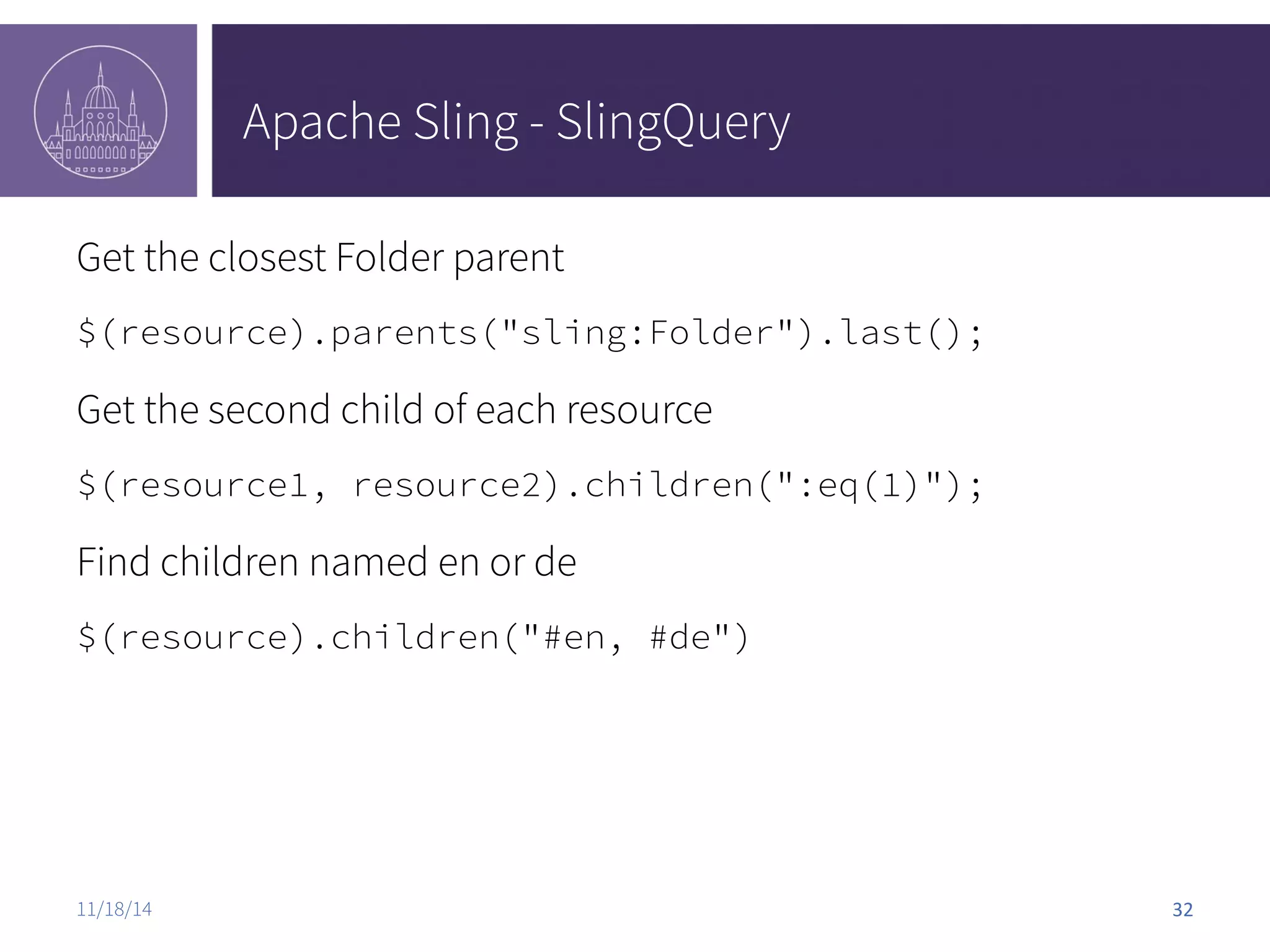 Apache Sling - SlingQuery Get the closest Folder parent $(resource).parents("sling:Folder").last(); Get the second child of each resource $(resource1, resource2).children(":eq(1)"); Find children named en or de $(resource).children("#en, #de") 11/18/14 32 
