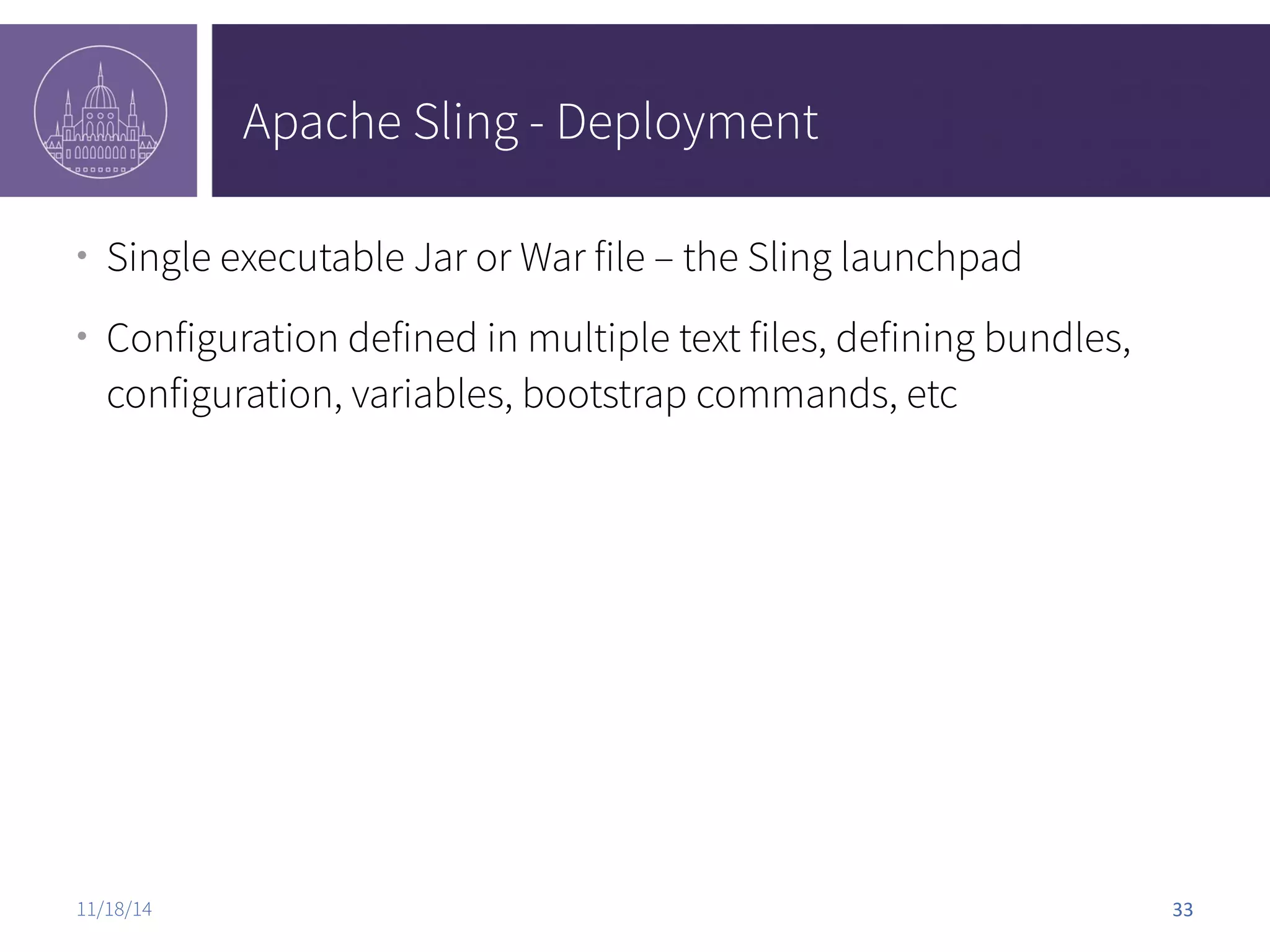 Apache Sling - Deployment ● Single executable Jar or War file – the Sling launchpad ● Configuration defined in multiple text files, defining bundles, configuration, variables, bootstrap commands, etc 11/18/14 33 