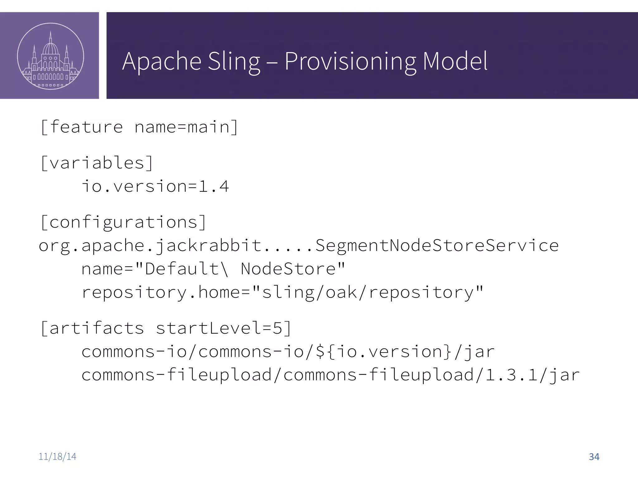 Apache Sling – Provisioning Model [feature name=main] [variables] io.version=1.4 [configurations] org.apache.jackrabbit.....SegmentNodeStoreService name="Default NodeStore" repository.home="sling/oak/repository" [artifacts startLevel=5] commons-io/commons-io/${io.version}/jar commons-fileupload/commons-fileupload/1.3.1/jar 11/18/14 34 