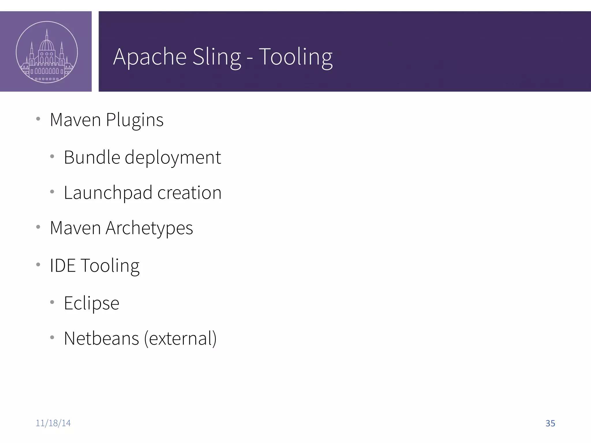 Apache Sling - Tooling ● Maven Plugins ● Bundle deployment ● Launchpad creation ● Maven Archetypes ● IDE Tooling ● Eclipse ● Netbeans (external) 11/18/14 35 