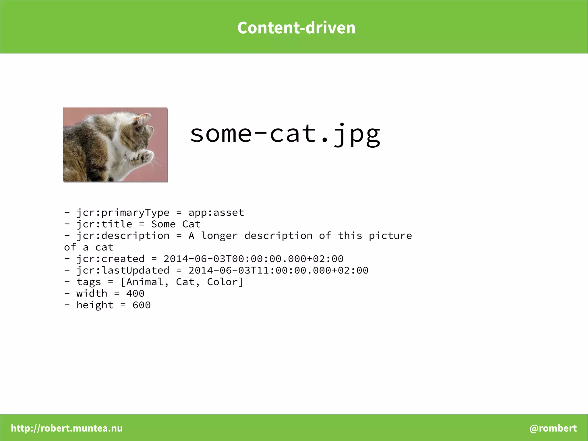 http://robert.muntea.nu @rombert
Content-driven
- jcr:primaryType = app:asset
- jcr:title = Some Cat
- jcr:description = A longer description of this picture
of a cat
- jcr:created = 2014-06-03T00:00:00.000+02:00
- jcr:lastUpdated = 2014-06-03T11:00:00.000+02:00
- tags = [Animal, Cat, Color]
- width = 400
- height = 600
some-cat.jpg
 