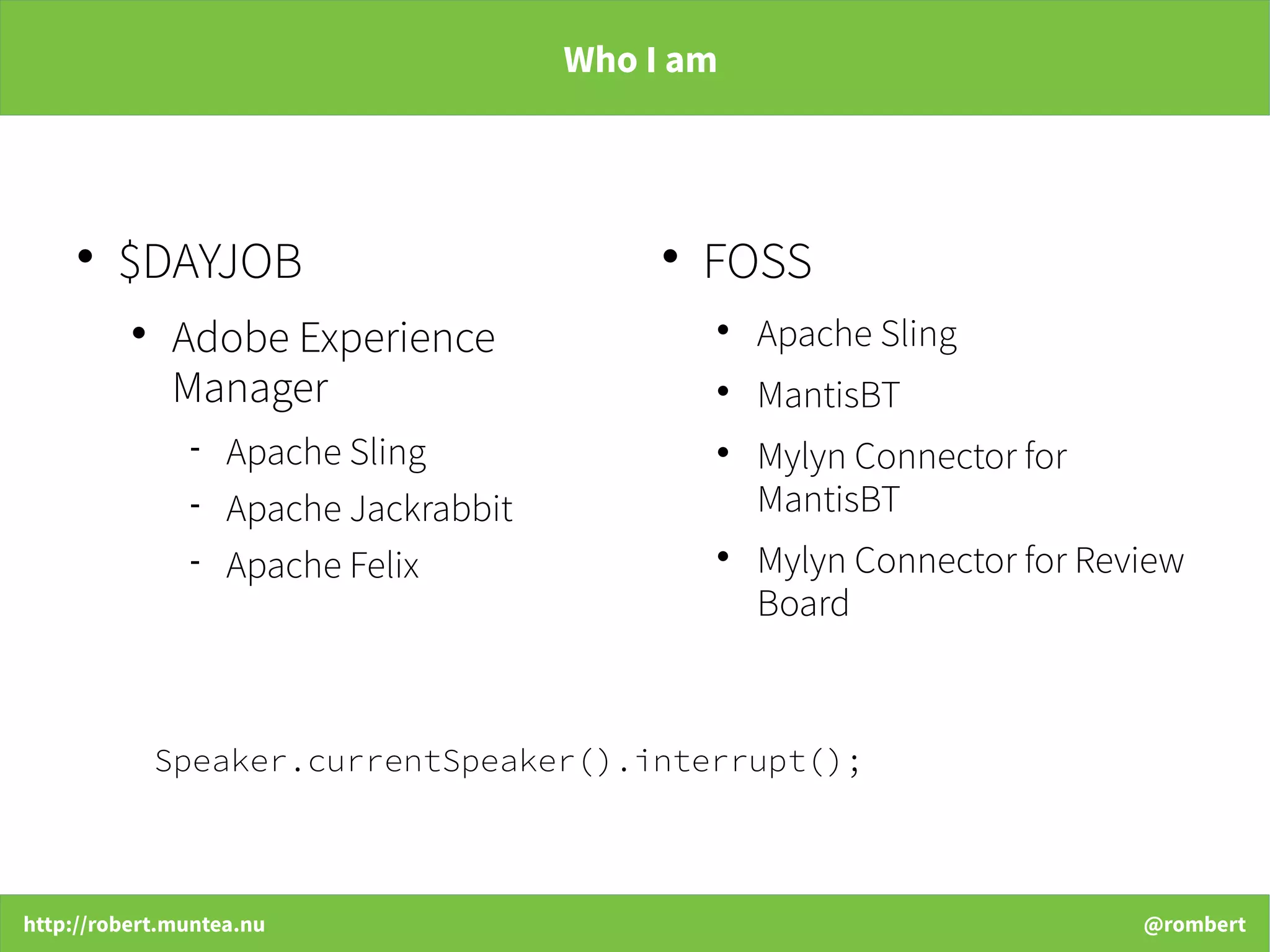 http://robert.muntea.nu @rombert
Who I am

$DAYJOB

Adobe Experience
Manager
 Apache Sling
 Apache Jackrabbit
 Apache Felix

FOSS

Apache Sling

MantisBT

Mylyn Connector for
MantisBT

Mylyn Connector for Review
Board
Speaker.currentSpeaker().interrupt();
 