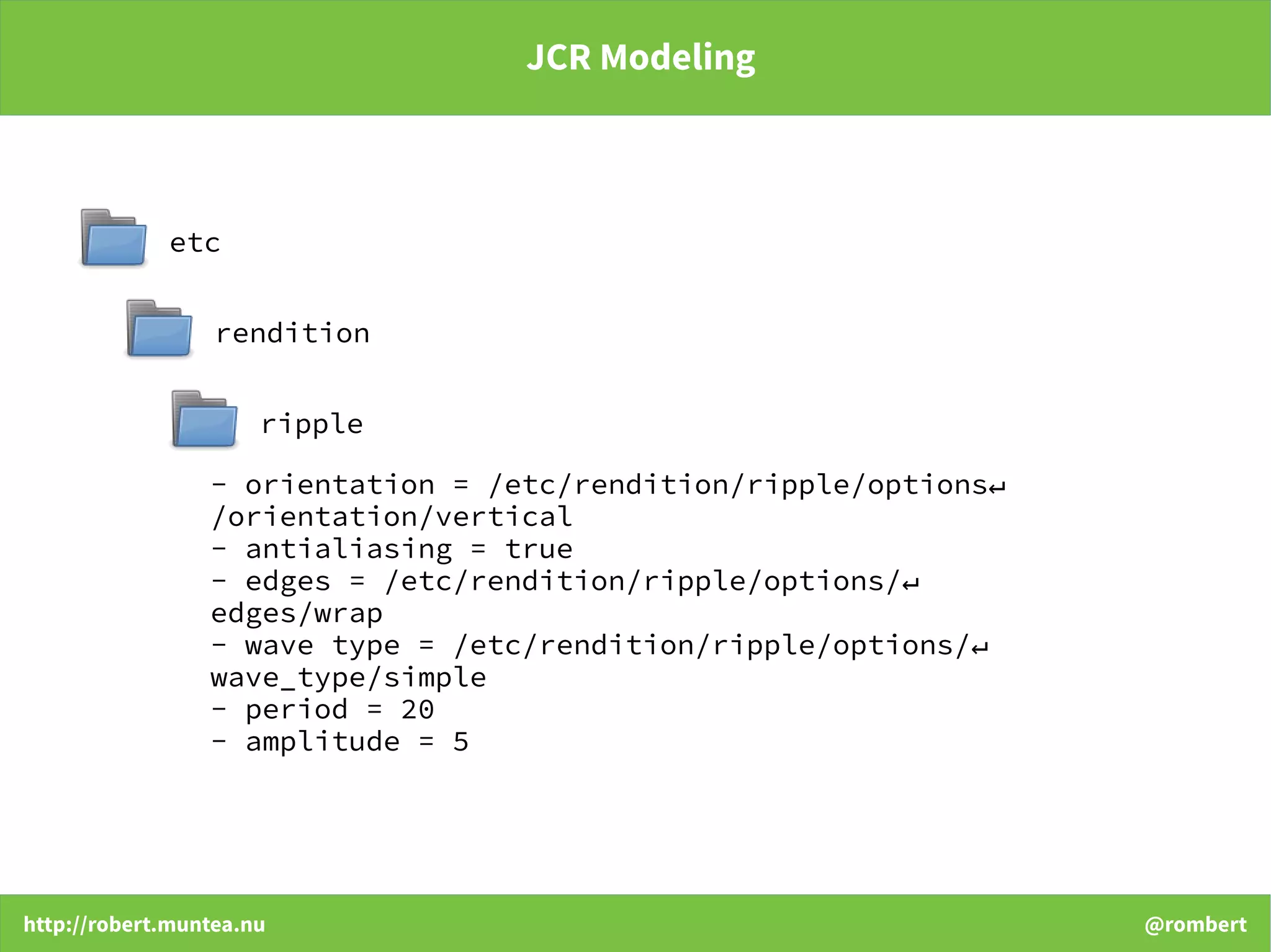 http://robert.muntea.nu @rombert
JCR Modeling
etc
rendition
ripple
- orientation = /etc/rendition/ripple/options↵
/orientation/vertical
- antialiasing = true
- edges = /etc/rendition/ripple/options/↵
edges/wrap
- wave type = /etc/rendition/ripple/options/↵
wave_type/simple
- period = 20
- amplitude = 5
 