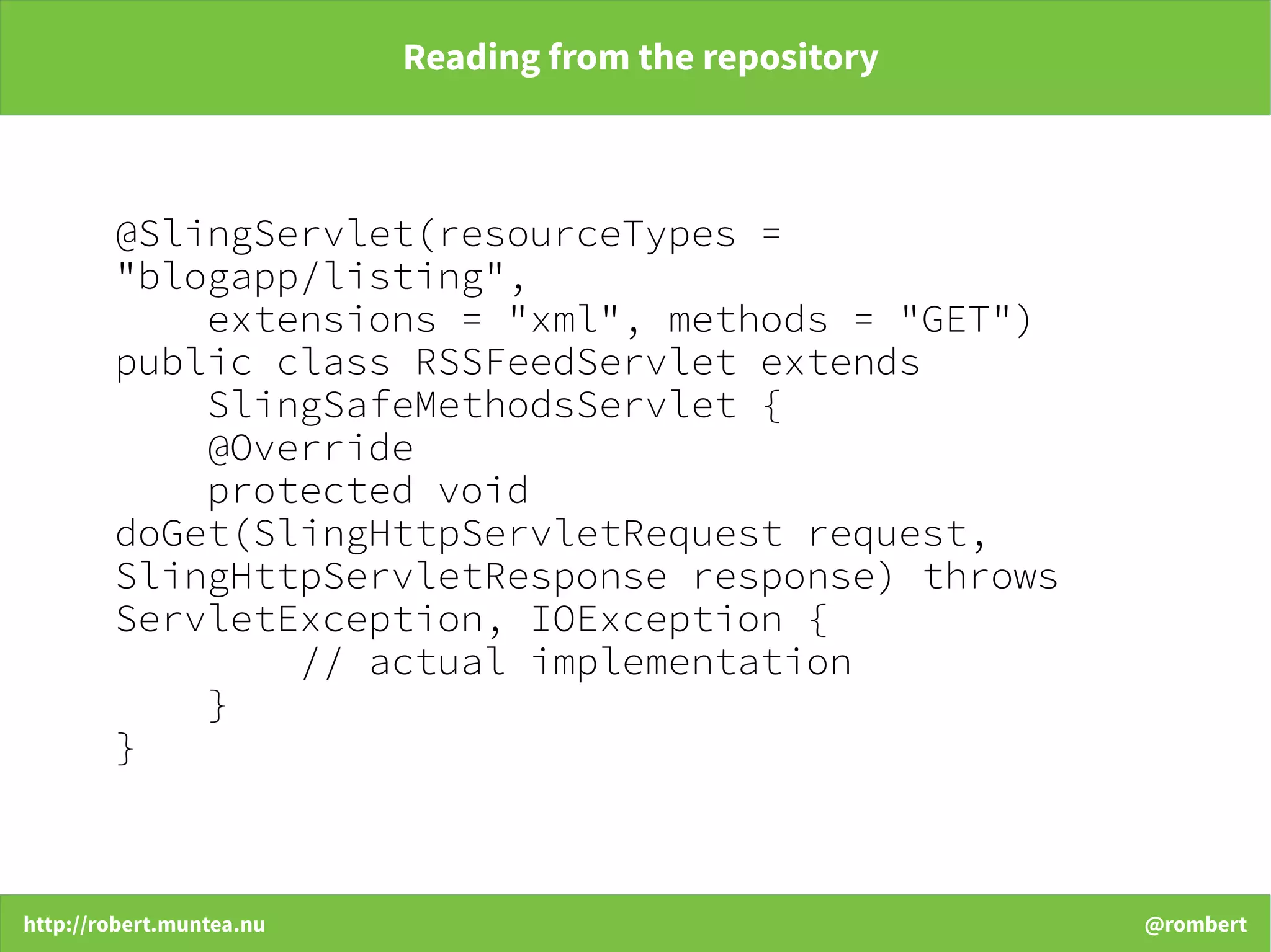 http://robert.muntea.nu @rombert
Reading from the repository
@SlingServlet(resourceTypes =
"blogapp/listing",
extensions = "xml", methods = "GET")
public class RSSFeedServlet extends
SlingSafeMethodsServlet {
@Override
protected void
doGet(SlingHttpServletRequest request,
SlingHttpServletResponse response) throws
ServletException, IOException {
// actual implementation
}
}
 