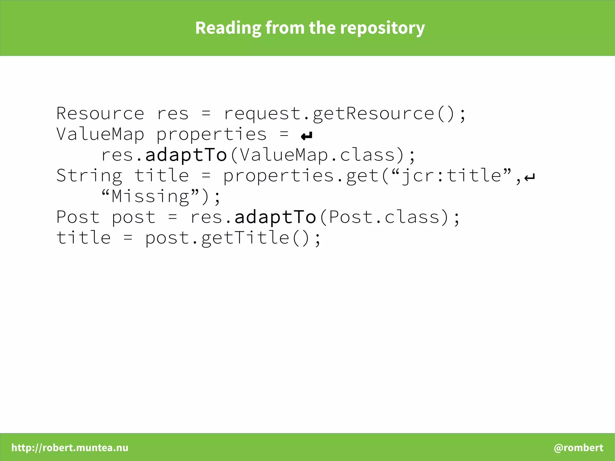 http://robert.muntea.nu @rombert
Reading from the repository
Resource res = request.getResource();
ValueMap properties = ↵
res.adaptTo(ValueMap.class);
String title = properties.get(“jcr:title”,↵
“Missing”);
Post post = res.adaptTo(Post.class);
title = post.getTitle();
 