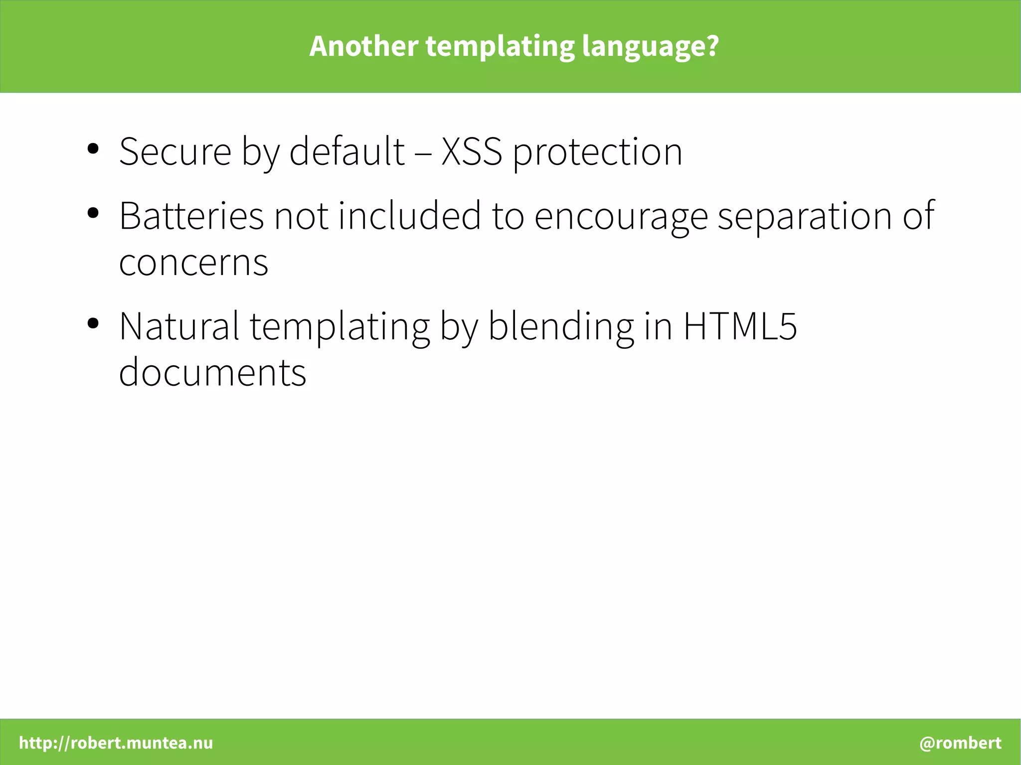 http://robert.muntea.nu @rombert
Another templating language?
●
Secure by default – XSS protection
●
Batteries not included to encourage separation of
concerns
●
Natural templating by blending in HTML5
documents
 