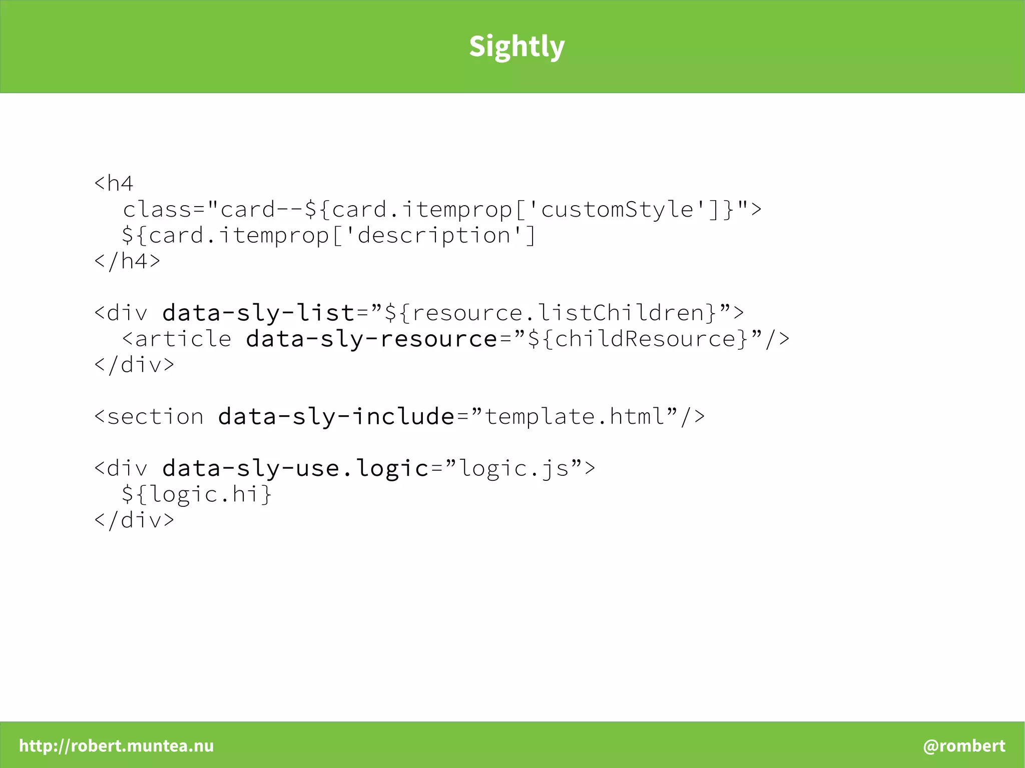 http://robert.muntea.nu @rombert
Sightly
<h4
class="card--${card.itemprop['customStyle']}">
${card.itemprop['description']
</h4>
<div data-sly-list=”${resource.listChildren}”>
<article data-sly-resource=”${childResource}”/>
</div>
<section data-sly-include=”template.html”/>
<div data-sly-use.logic=”logic.js”>
${logic.hi}
</div>
 