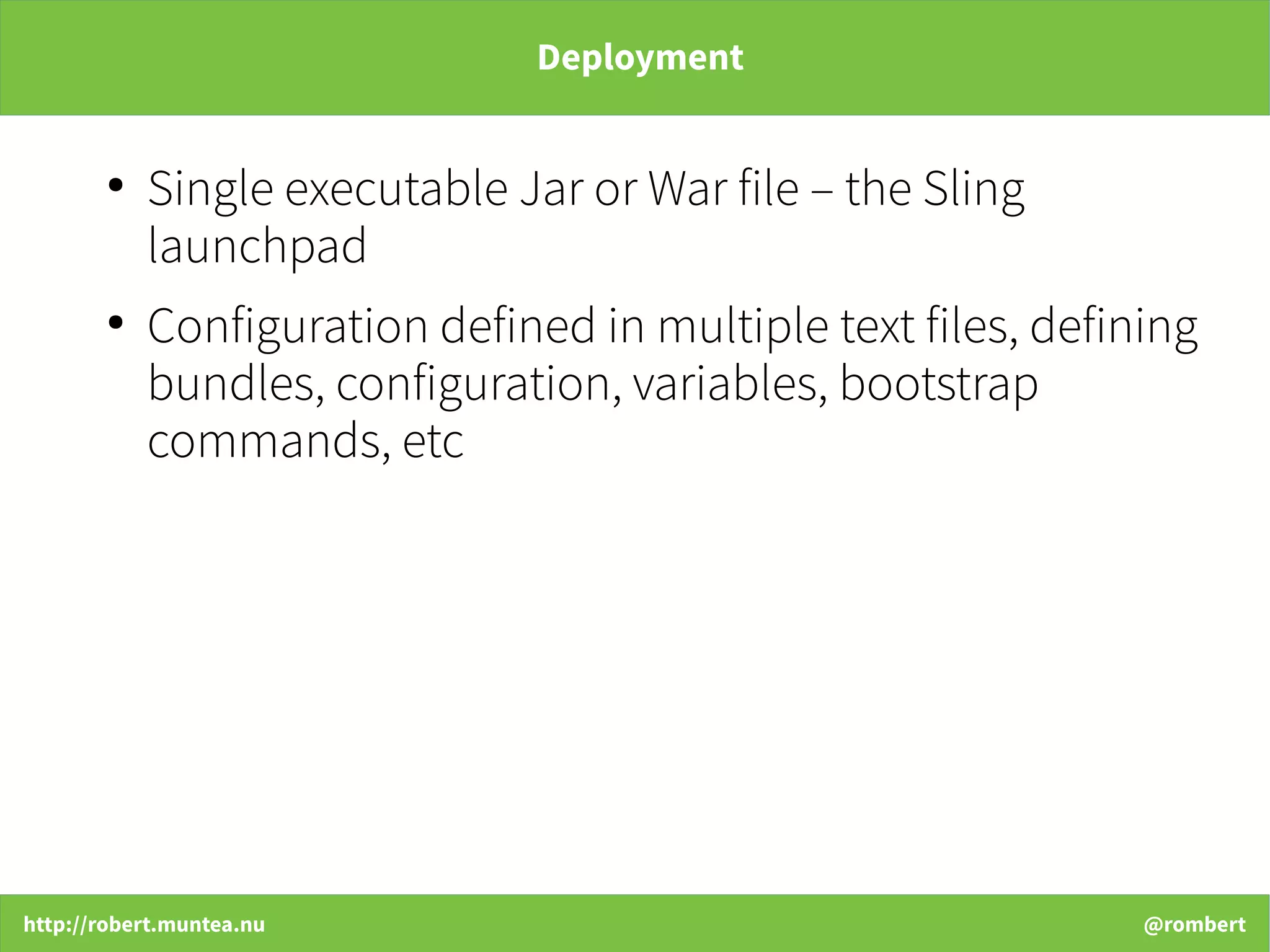 http://robert.muntea.nu @rombert
Deployment
●
Single executable Jar or War file – the Sling
launchpad
●
Configuration defined in multiple text files, defining
bundles, configuration, variables, bootstrap
commands, etc
 