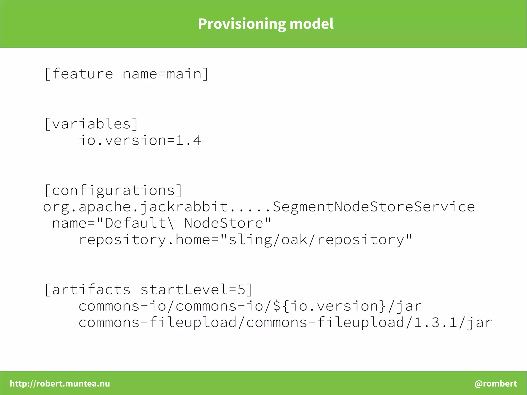 http://robert.muntea.nu @rombert
Provisioning model
[feature name=main]
[variables]
io.version=1.4
[configurations]
org.apache.jackrabbit.....SegmentNodeStoreService
name="Default NodeStore"
repository.home="sling/oak/repository"
[artifacts startLevel=5]
commons-io/commons-io/${io.version}/jar
commons-fileupload/commons-fileupload/1.3.1/jar
 