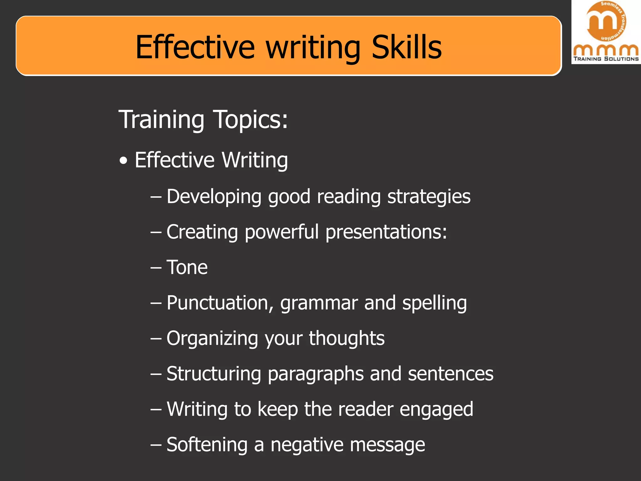 Effective writing Skills Training Topics: Effective Writing Developing good reading strategies Creating powerful presentations: Tone Punctuation, grammar and spelling Organizing your thoughts Structuring paragraphs and sentences Writing to keep the reader engaged Softening a negative message 