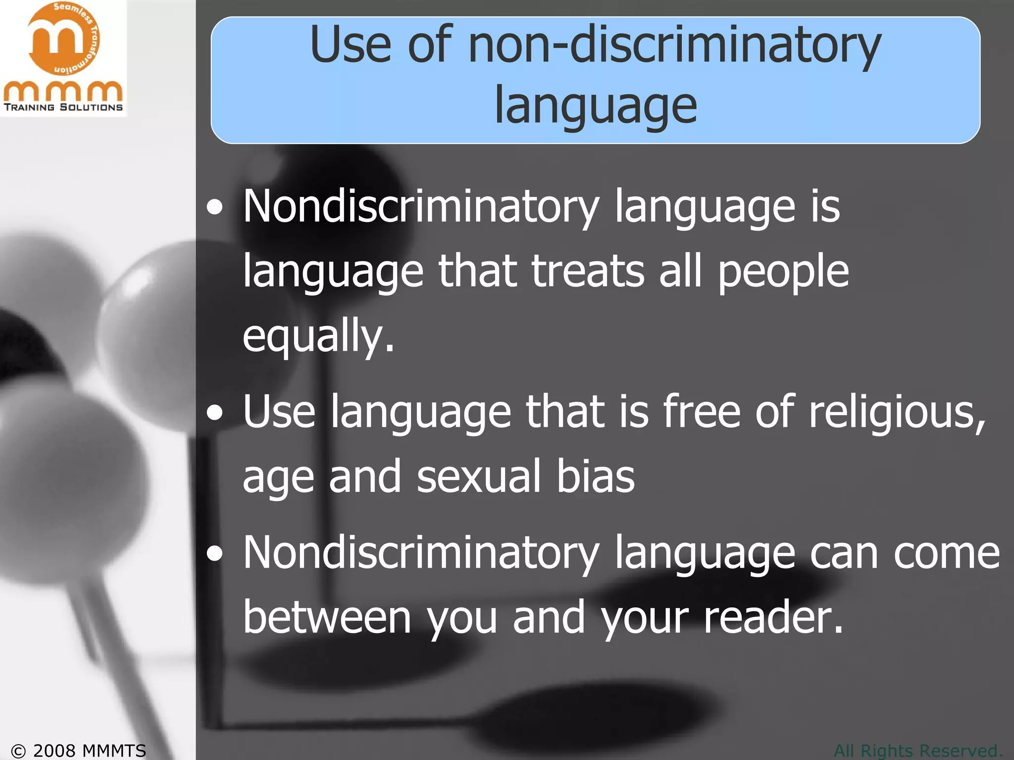 Use of non-discriminatory language Nondiscriminatory language is language that treats all people equally.  Use language that is free of religious, age and sexual bias Nondiscriminatory language can come between you and your reader.  