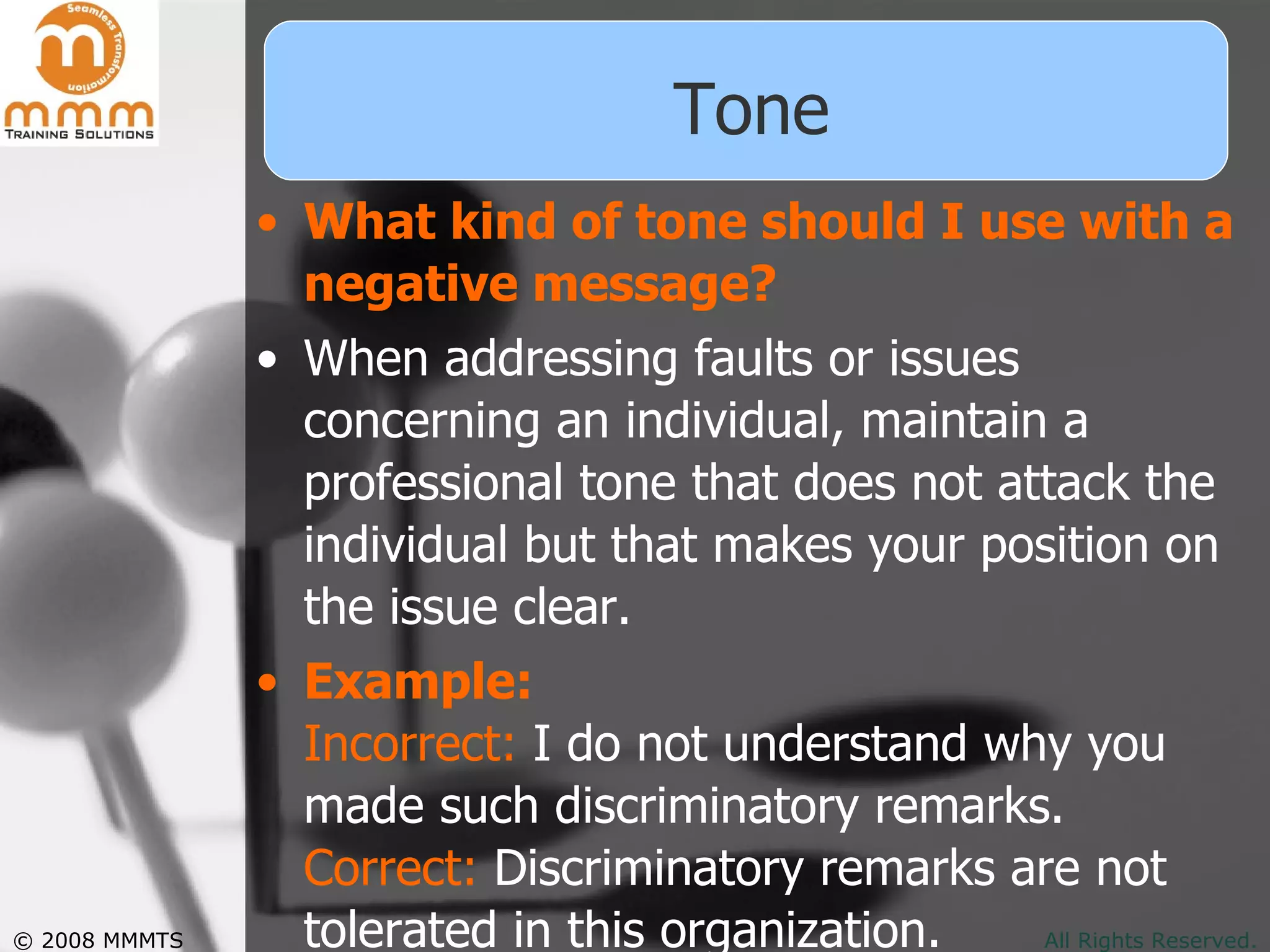 Tone What kind of tone should I use with a negative message? When addressing faults or issues concerning an individual, maintain a professional tone that does not attack the individual but that makes your position on the issue clear.  Example: Incorrect:  I do not understand why you made such discriminatory remarks. Correct:  Discriminatory remarks are not tolerated in this organization.  