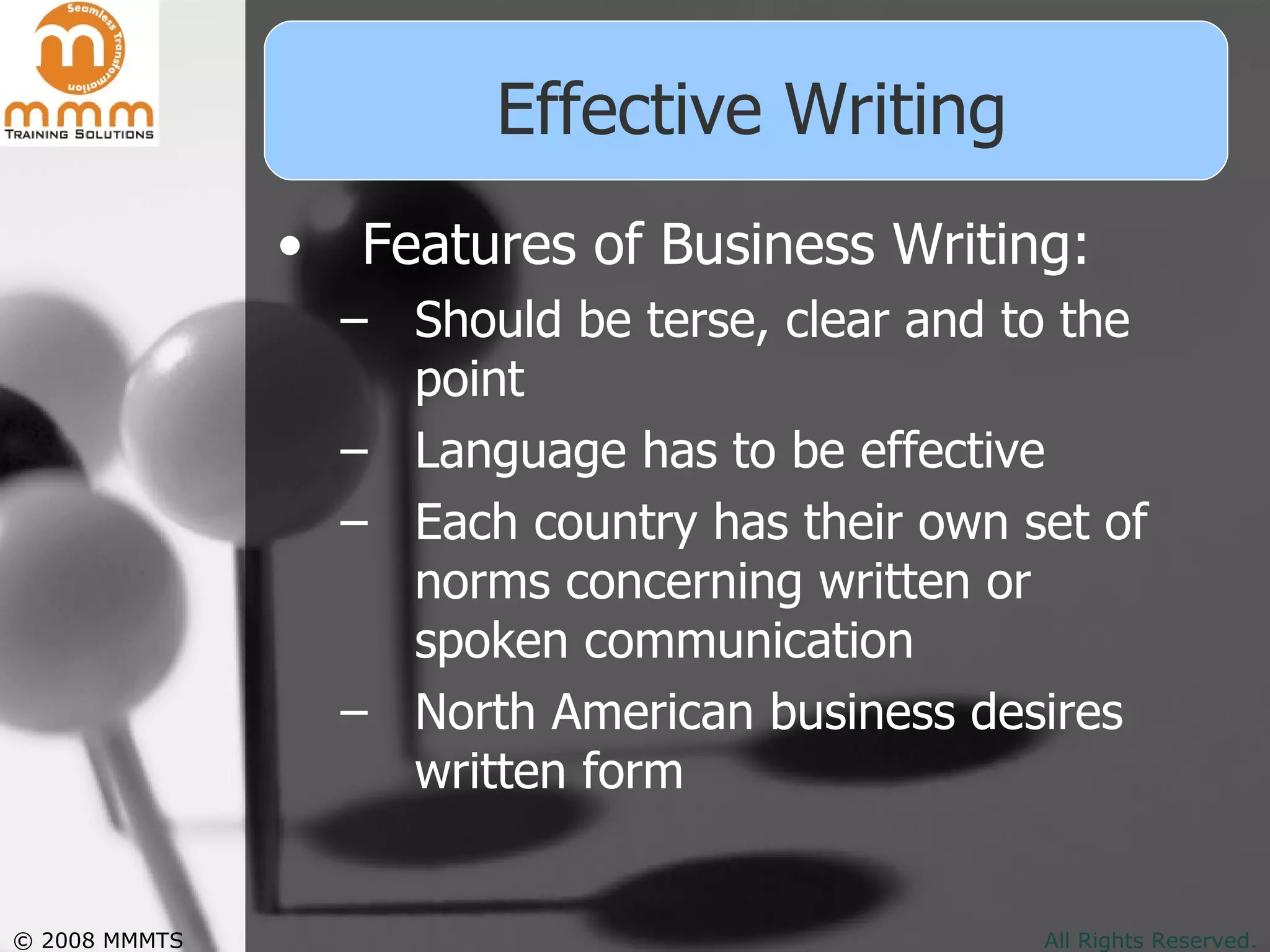 Effective Writing Features of Business Writing: Should be terse, clear and to the point  Language has to be effective Each country has their own set of norms concerning written or spoken communication North American business desires written form 