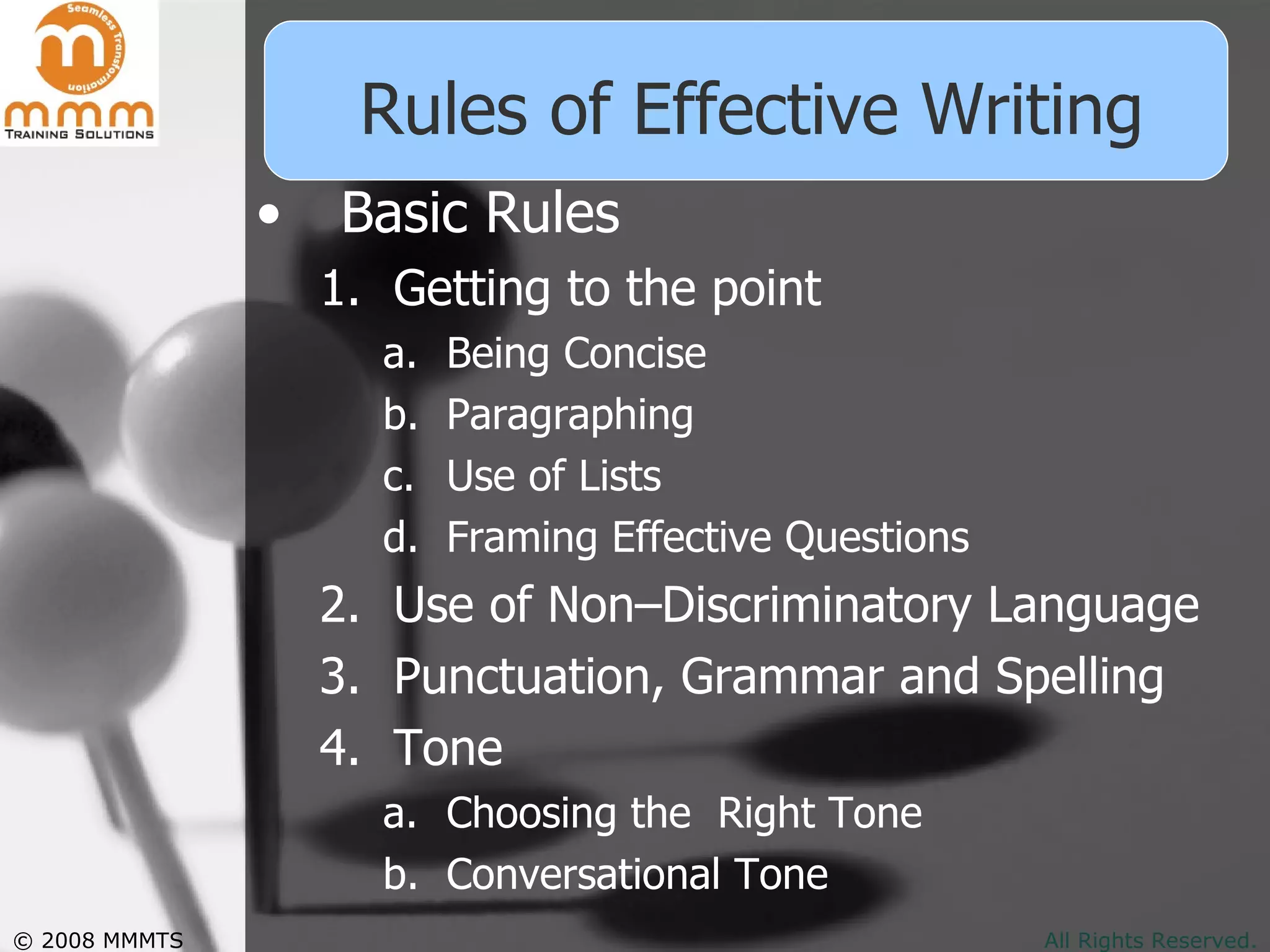 Rules of Effective Writing Basic Rules Getting to the point Being Concise Paragraphing Use of Lists Framing Effective Questions Use of Non–Discriminatory Language Punctuation, Grammar and Spelling Tone Choosing the  Right Tone Conversational Tone 