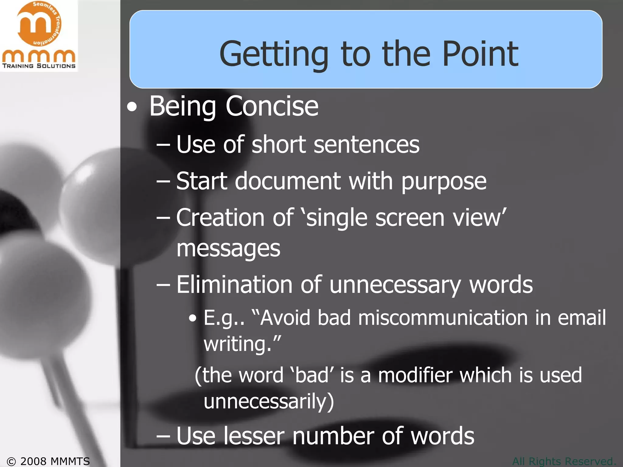 Getting to the Point Being Concise Use of short sentences Start document with purpose  Creation of ‘single screen view’ messages Elimination of unnecessary words E.g.. “Avoid bad miscommunication in email writing.”  (the word ‘bad’ is a modifier which is used unnecessarily)  Use lesser number of words 