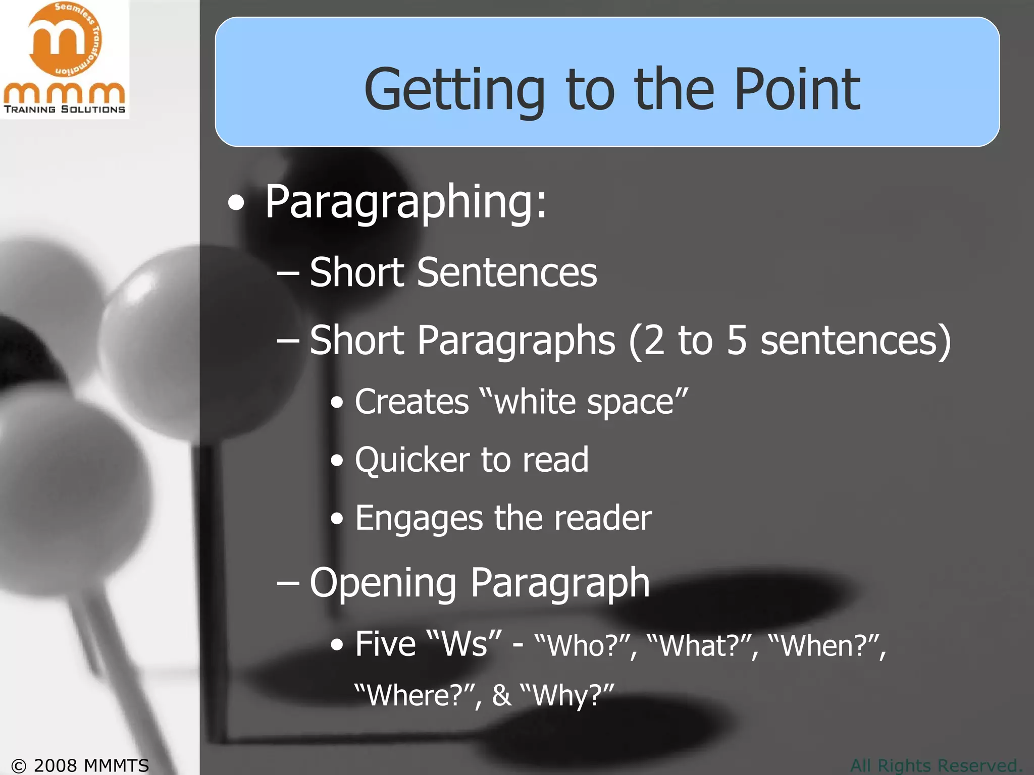 Getting to the Point Paragraphing: Short Sentences Short Paragraphs (2 to 5 sentences) Creates “white space” Quicker to read Engages the reader Opening Paragraph Five “Ws” -  “Who?”, “What?”, “When?”, “Where?”, & “Why?”   