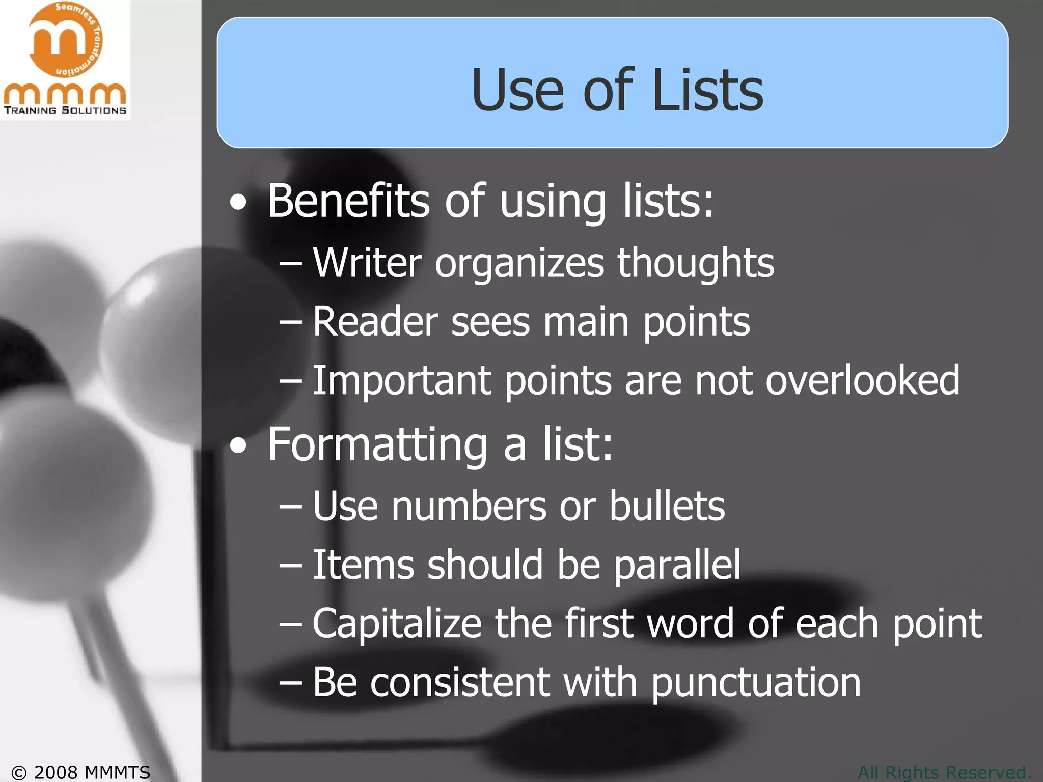 Use of Lists Benefits of using lists: Writer organizes thoughts Reader sees main points Important points are not overlooked Formatting a list: Use numbers or bullets Items should be parallel Capitalize the first word of each point Be consistent with punctuation 