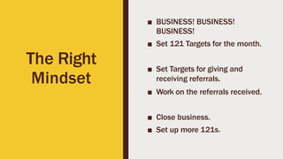 The Right
Mindset
■ BUSINESS! BUSINESS!
BUSINESS!
■ Set 121 Targets for the month.
■ Set Targets for giving and
receiving referrals.
■ Work on the referrals received.
■ Close business.
■ Set up more 121s.
 
