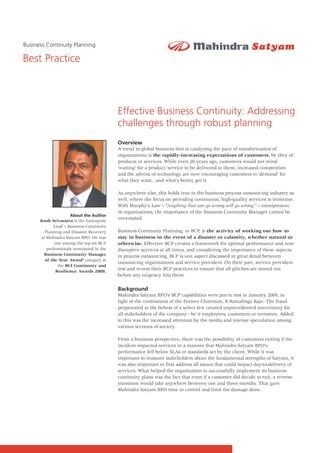 Business Continuity Planning

Best Practice



                                          Effective Business Continuity: Addressing
                                          challenges through robust planning
                                          Overview
                                          A trend in global business that is catalyzing the pace of transformation of
                                          organizations is the rapidly-increasing expectations of customers, be they of
                                          products or services. While even 20 years ago, customers would not mind
                                          'waiting' for a product/service to be delivered to them, increased competition
                                          and the advent of technology are now encouraging customers to 'demand' for
                                          what they want…and what's better, get it.

                                          As anywhere else, this holds true in the business process outsourcing industry as
                                          well, where the focus on providing continuous, high-quality services is immense.
                                          With Murphy's Law – "Anything that can go wrong will go wrong." – omnipresent
                                          in organizations, the importance of the Business Continuity Manager cannot be
                     About the Author
      Kush Srivastava is the Enterprise
                                          over-stated.
            Lead – Business Continuity
        Planning and Disaster Recovery    Business Continuity Planning, or BCP, is the activity of working out how to
      at Mahindra Satyam BPO. He was      stay in business in the event of a disaster or calamity, whether natural or
             one among the top six BCP    otherwise. Effective BCP creates a framework for optimal performance and non-
         professionals nominated in the   disruptive services at all times, and considering the importance of these aspects
       'Business Continuity Manager       in process outsourcing, BCP is one aspect discussed in great detail between
        of the Year Award' category at
                                          outsourcing organizations and service providers. On their part, service providers
               the BCI Continuity and
             Resilience Awards 2009.
                                          test and re-test their BCP practices to ensure that all glitches are ironed out
                                          before any exigency hits them.

                                          Background
                                          Mahindra Satyam BPO's BCP capabilities were put to test in January 2009, in
                                          light of the confessions of the Former Chairman, B Ramalinga Raju. The fraud
                                          perpetrated at the behest of a select few created unprecedented uncertainty for
                                          all stakeholders of the company - be it employees, customers or investors. Added
                                          to this was the increased attention by the media and intense speculation among
                                          various sections of society.

                                          From a business perspective, there was the possibility of customers exiting if the
                                          incident impacted services in a manner that Mahindra Satyam BPO's
                                          performance fell below SLAs or standards set by the client. While it was
                                          important to reassure stakeholders about the fundamental strengths of Satyam, it
                                          was also important to first address all issues that could impact day-to-delivery of
                                          services. What helped the organization to successfully implement its business
                                          continuity plans was the fact that even if a customer did decide to exit, a reverse
                                          transition would take anywhere between one and three months. That gave
                                          Mahindra Satyam BPO time to control and limit the damage done.
 