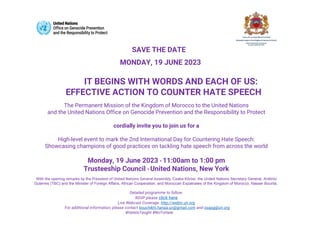 SAVE THE DATE
MONDAY, 19 JUNE 2023
IT BEGINS WITH WORDS AND EACH OF US:
EFFECTIVE ACTION TO COUNTER HATE SPEECH
The Permanent Mission of the Kingdom of Morocco to the United Nations
and the United Nations Office on Genocide Prevention and the Responsibility to Protect
cordially invite you to join us for a
High-level event to mark the 2nd International Day for Countering Hate Speech:
Showcasing champions of good practices on tackling hate speech from across the world
Monday, 19 June 2023 • 11:00am to 1:00 pm
Trusteeship Council • United Nations, New York
With the opening remarks by the President of United Nations General Assembly, Csaba Kőrösi, the United Nations Secretary General, António
Guterres (TBC) and the Minister of Foreign Affairs, African Cooperation, and Moroccan Expatriates of the Kingdom of Morocco, Nasser Bourita,
Detailed programme to follow.
RSVP please click here
Live Webcast Coverage: http://webtv.un.org
For additional information, please contact bouchikhi.hanaa.un@gmail.com and osapg@un.org
#HateIsTaught #NoToHate
 