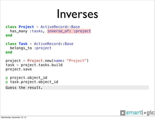 Inverses
class Project < ActiveRecord::Base
has_many :tasks, inverse_of: :project
end
class Task < ActiveRecord::Base
belongs_to :project
end
project = Project.new(name: "Project")
task = project.tasks.build
project.save
p project.object_id
p task.project.object_id
Guess the result.

Wednesday, December 18, 13

 