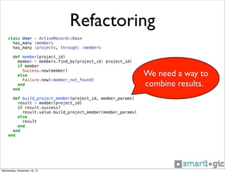 Refactoring
class User < ActiveRecord::Base
has_many :members
has_many :projects, through: :members
def member(project_id)
member = members.find_by(project_id: project_id)
if member
Success.new(member)
else
Failure.new(:member_not_found)
end
end
def build_project_member(project_id, member_params)
result = member(project_id)
if result.success?
result.value.build_project_member(member_params)
else
result
end
end
end

Wednesday, December 18, 13

We need a way to
combine results.

 