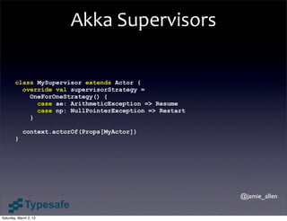 Akka	
  Supervisors

        class MySupervisor extends Actor {
          override val supervisorStrategy =
            OneForOneStrategy() {
              case ae: ArithmeticException => Resume
              case np: NullPointerException => Restart
            }

            context.actorOf(Props[MyActor])
        }




                                                         @jamie_allen


Saturday, March 2, 13
 