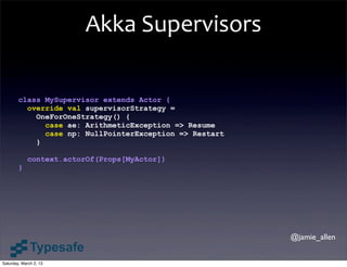 Akka	
  Supervisors

        class MySupervisor extends Actor {
          override val supervisorStrategy =
            OneForOneStrategy() {
              case ae: ArithmeticException => Resume
              case np: NullPointerException => Restart
            }

            context.actorOf(Props[MyActor])
        }




                                                         @jamie_allen


Saturday, March 2, 13
 