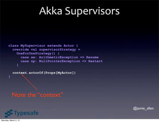Akka	
  Supervisors

        class MySupervisor extends Actor {
          override val supervisorStrategy =
            OneForOneStrategy() {
              case ae: ArithmeticException => Resume
              case np: NullPointerException => Restart
            }

            context.actorOf(Props[MyActor])
        }




            Note the “context”
                                                         @jamie_allen


Saturday, March 2, 13
 