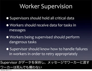 Worker	
  Supervision
         •Supervisors	
  should	
  hold	
  all	
  critical	
  data
         •Workers	
  should	
  receive	
  data	
  for	
  tasks	
  in	
  
                messages

         •Workers	
  being	
  supervised	
  should	
  perform	
  
                dangerous	
  tasks

         •Supervisor	
  should	
  know	
  how	
  to	
  handle	
  failures	
  
                in	
  workers	
  in	
  order	
  to	
  retry	
  appropriately

Supervisor がデータを保持し、メッセージでワーカーに渡す
                             @jamie_allen

ワーカーは死んでも構わない
Saturday, March 2, 13
 