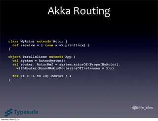 Akka	
  Routing

        class MyActor extends Actor {
          def receive = { case x => println(x) }
        }

        object Parallelizer extends App {
          val system = ActorSystem()
          val router: ActorRef = system.actorOf(Props[MyActor].
            withRouter(RoundRobinRouter(nrOfInstances = 5)))

            for (i <- 1 to 10) router ! i
        }




                                                                  @jamie_allen


Saturday, March 2, 13
 