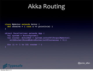 Akka	
  Routing

        class MyActor extends Actor {
          def receive = { case x => println(x) }
        }

        object Parallelizer extends App {
          val system = ActorSystem()
          val router: ActorRef = system.actorOf(Props[MyActor].
            withRouter(RoundRobinRouter(nrOfInstances = 5)))

            for (i <- 1 to 10) router ! i
        }




                                                                  @jamie_allen


Saturday, March 2, 13
 