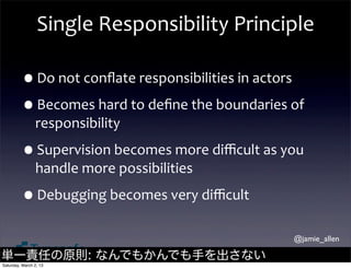 Single	
  Responsibility	
  Principle

         •Do	
  not	
  conﬂate	
  responsibilities	
  in	
  actors
         •Becomes	
  hard	
  to	
  deﬁne	
  the	
  boundaries	
  of	
  
                responsibility

         •Supervision	
  becomes	
  more	
  diﬃcult	
  as	
  you	
  
                handle	
  more	
  possibilities

         •Debugging	
  becomes	
  very	
  diﬃcult
                                                                    @jamie_allen

単一責任の原則: なんでもかんでも手を出さない
Saturday, March 2, 13
 