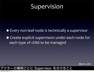 Supervision


         •Every	
  non-­‐leaf	
  node	
  is	
  technically	
  a	
  supervisor
         •Create	
  explicit	
  supervisors	
  under	
  each	
  node	
  for	
  
                each	
  type	
  of	
  child	
  to	
  be	
  managed




                                                                     @jamie_allen

アクターの種類ごとに Supervisor を分けること
Saturday, March 2, 13
 