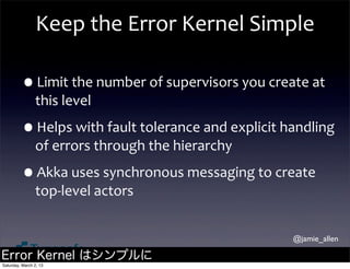 Keep	
  the	
  Error	
  Kernel	
  Simple

         •Limit	
  the	
  number	
  of	
  supervisors	
  you	
  create	
  at	
  
                this	
  level

         •Helps	
  with	
  fault	
  tolerance	
  and	
  explicit	
  handling	
  
                of	
  errors	
  through	
  the	
  hierarchy

         •Akka	
  uses	
  synchronous	
  messaging	
  to	
  create	
  
                top-­‐level	
  actors


                                                                       @jamie_allen

Error Kernel はシンプルに
Saturday, March 2, 13
 