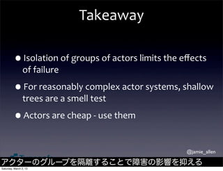 Takeaway

         •Isolation	
  of	
  groups	
  of	
  actors	
  limits	
  the	
  eﬀects	
  
                of	
  failure

         •For	
  reasonably	
  complex	
  actor	
  systems,	
  shallow	
  
                trees	
  are	
  a	
  smell	
  test

         •Actors	
  are	
  cheap	
  -­‐	
  use	
  them

                                                                         @jamie_allen

アクターのグループを隔離することで障害の影響を抑える
Saturday, March 2, 13
 