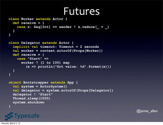 Futures
        class Worker extends Actor {
          def receive = {
            case s: Seq[Int] => sender ! s.reduce(_ + _)
          }
        }

        class Delegator extends Actor {
          implicit val timeout: Timeout = 2 seconds
          val worker = context.actorOf(Props[Worker])
          def receive = {
            case "Start" =>
              worker ? (1 to 100) map
                (x => println("Got value: %d".format(x)))
          }
        }

        object Bootstrapper extends App {
          val system = ActorSystem()
          val delegator = system.actorOf(Props[Delegator])
          delegator ! "Start"
          Thread.sleep(1000)
          system.shutdown
        }
                                                             @jamie_allen


Saturday, March 2, 13
 
