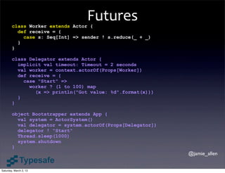 Futures
        class Worker extends Actor {
          def receive = {
            case s: Seq[Int] => sender ! s.reduce(_ + _)
          }
        }

        class Delegator extends Actor {
          implicit val timeout: Timeout = 2 seconds
          val worker = context.actorOf(Props[Worker])
          def receive = {
            case "Start" =>
              worker ? (1 to 100) map
                (x => println("Got value: %d".format(x)))
          }
        }

        object Bootstrapper extends App {
          val system = ActorSystem()
          val delegator = system.actorOf(Props[Delegator])
          delegator ! "Start"
          Thread.sleep(1000)
          system.shutdown
        }
                                                             @jamie_allen


Saturday, March 2, 13
 