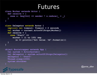 Futures
        class Worker extends Actor {
          def receive = {
            case s: Seq[Int] => sender ! s.reduce(_ + _)
          }
        }

        class Delegator extends Actor {
          implicit val timeout: Timeout = 2 seconds
          val worker = context.actorOf(Props[Worker])
          def receive = {
            case "Start" =>
              worker ? (1 to 100) map
                (x => println("Got value: %d".format(x)))
          }
        }

        object Bootstrapper extends App {
          val system = ActorSystem()
          val delegator = system.actorOf(Props[Delegator])
          delegator ! "Start"
          Thread.sleep(1000)
          system.shutdown
        }
                                                             @jamie_allen


Saturday, March 2, 13
 