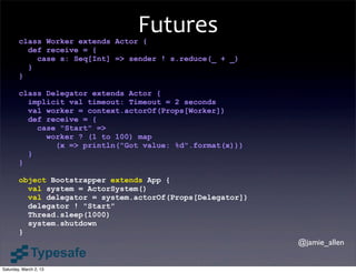 Futures
        class Worker extends Actor {
          def receive = {
            case s: Seq[Int] => sender ! s.reduce(_ + _)
          }
        }

        class Delegator extends Actor {
          implicit val timeout: Timeout = 2 seconds
          val worker = context.actorOf(Props[Worker])
          def receive = {
            case "Start" =>
              worker ? (1 to 100) map
                (x => println("Got value: %d".format(x)))
          }
        }

        object Bootstrapper extends App {
          val system = ActorSystem()
          val delegator = system.actorOf(Props[Delegator])
          delegator ! "Start"
          Thread.sleep(1000)
          system.shutdown
        }
                                                             @jamie_allen


Saturday, March 2, 13
 