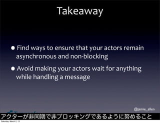 Takeaway


         •Find	
  ways	
  to	
  ensure	
  that	
  your	
  actors	
  remain	
  
                asynchronous	
  and	
  non-­‐blocking

         •Avoid	
  making	
  your	
  actors	
  wait	
  for	
  anything	
  
                while	
  handling	
  a	
  message



                                                                        @jamie_allen

アクターが非同期で非ブロッキングであるように努めること
Saturday, March 2, 13
 