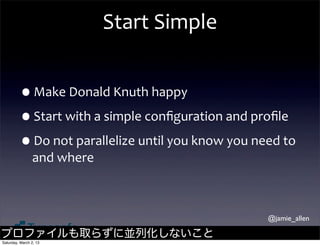 Start	
  Simple


         •Make	
  Donald	
  Knuth	
  happy
         •Start	
  with	
  a	
  simple	
  conﬁguration	
  and	
  proﬁle
         •Do	
  not	
  parallelize	
  until	
  you	
  know	
  you	
  need	
  to	
  
                and	
  where



                                                                          @jamie_allen

プロファイルも取らずに並列化しないこと
Saturday, March 2, 13
 